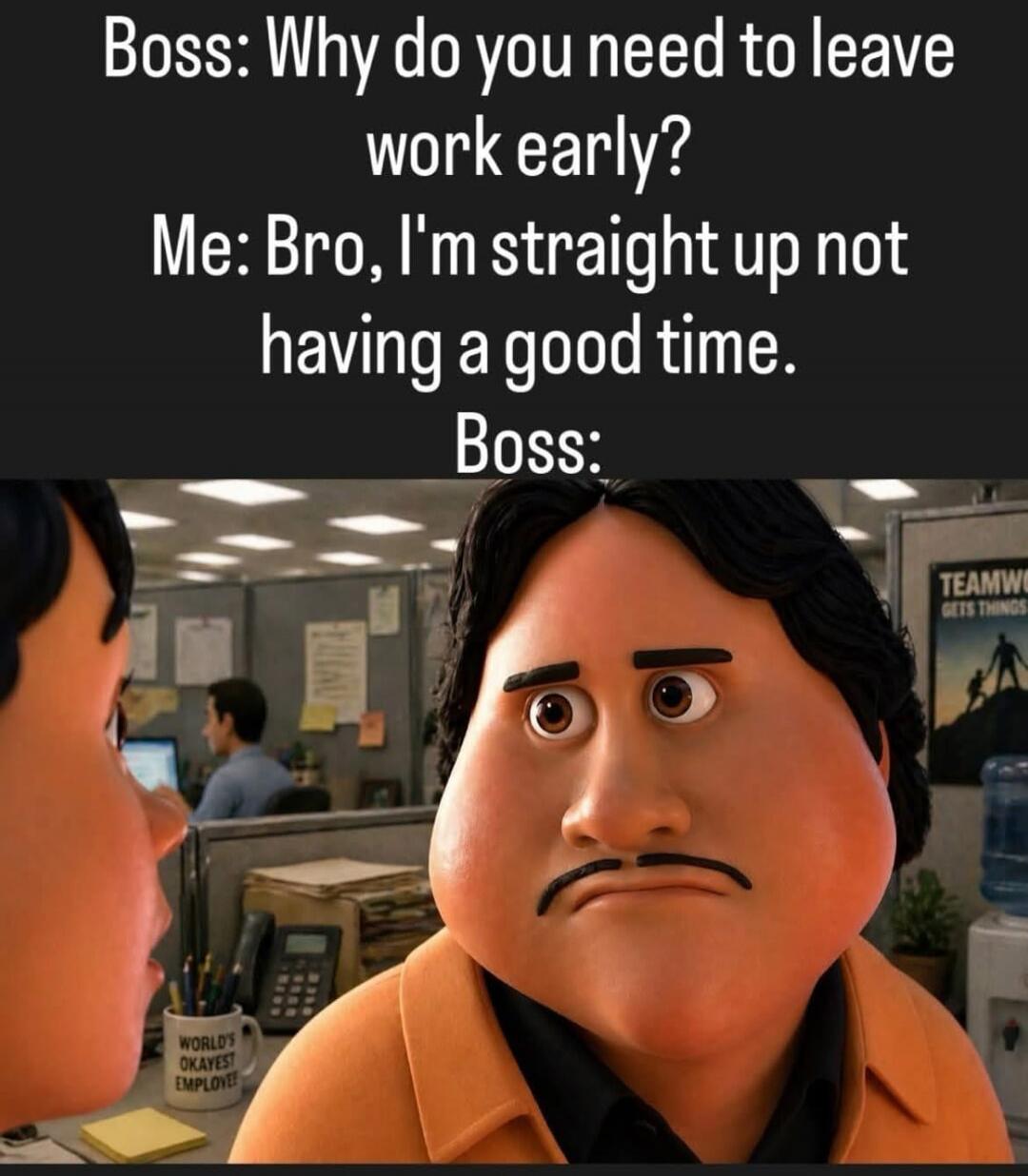Boss: Why do you need to leave work early? Me: Bro, I'm straight up not having a good time. Boss: WORLD'S OKAYEST EMPLOYEE! TEAMWORK GETS THINGS DONE
