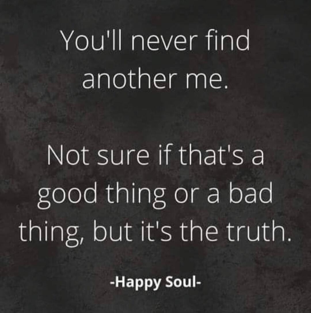 You'll never find another me. Not sure if that's a good thing or a bad thing, but it's the truth. -Happy Soul-