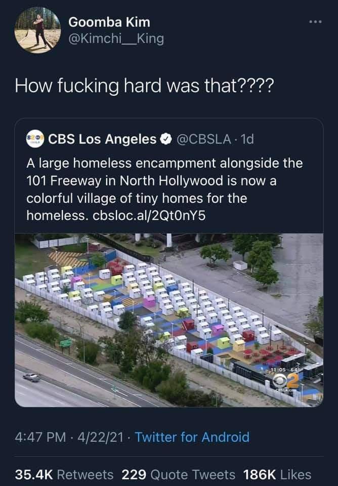 BM coomba Kim lg Kimchi__King How fucking hard was that CBs Los Angeles CBSLA 1d A large homeless encampment alongside the MOURS N AT NN eTg gl o Toll0WYeToTe RER ToIWVAE colorful village of tiny homes for the o0 TS ol o S oToX1 A I 0 0 41 447 PM 42221 Twitter for Android 354K Retweets 229 Quote Tweets 186K Likes