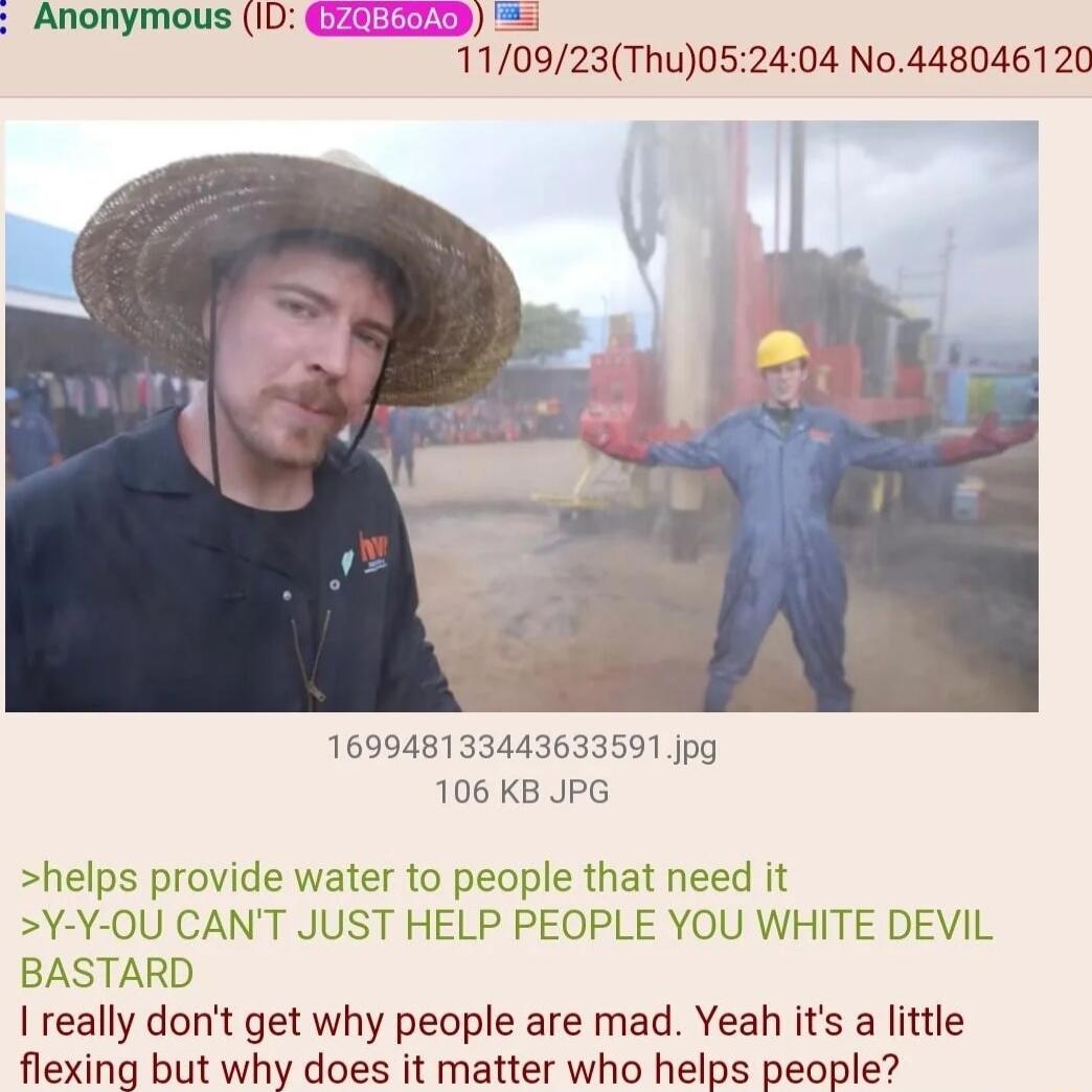 Anonymous ID 110923Thu052404 No448046120 169948133443633591 jpg 106 KB JPG helps provide water to people that need it Y Y OU CANT JUST HELP PEOPLE YOU WHITE DEVIL BASTARD really dont get why people are mad Yeah its a little flexing but why does it matter who helps people