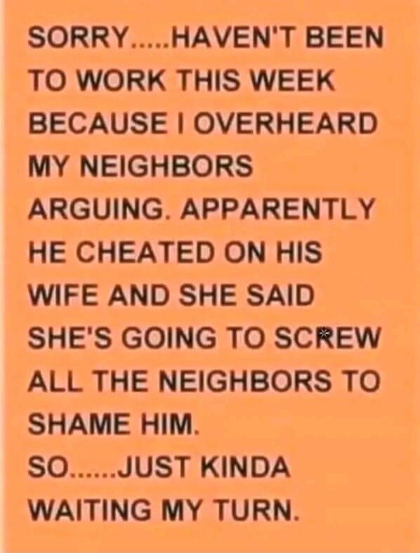 SORRY..... HAVEN'T BEEN TO WORK THIS WEEK BECAUSE I OVERHEARD MY NEIGHBORS ARGUING. APPARENTLY HE CHEATED ON HIS WIFE AND SHE SAID SHE'S GOING TO SCREW ALL THE NEIGHBORS TO SHAME HIM. SO..... JUST KINDA WAITING MY TURN.