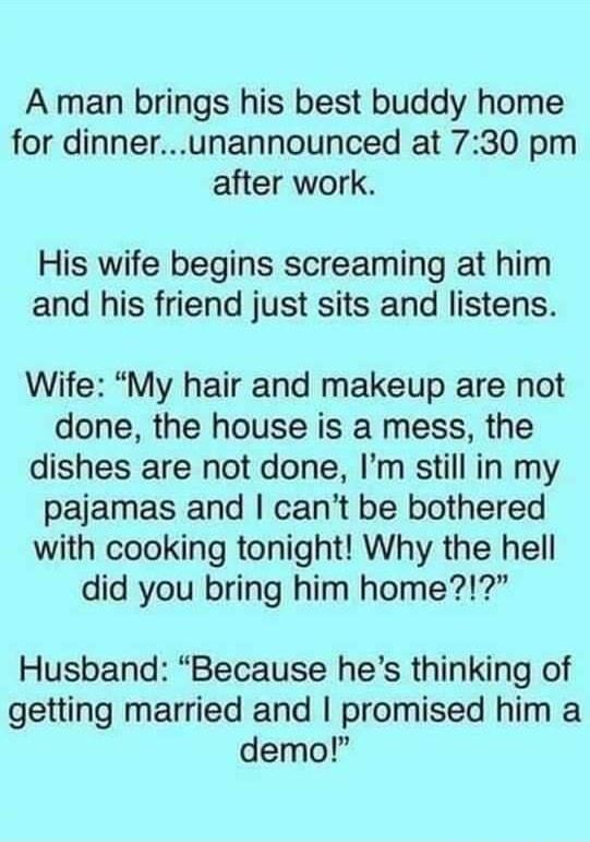 A man brings his best buddy home for dinnerunannounced at 730 pm after work His wife begins screaming at him and his friend just sits and listens Wife My hair and makeup are not done the house is a mess the dishes are not done Im still in my pajamas and cant be bothered with cooking tonight Why the hell did you bring him home Husband Because hes thinking of getting married and promised him a demo