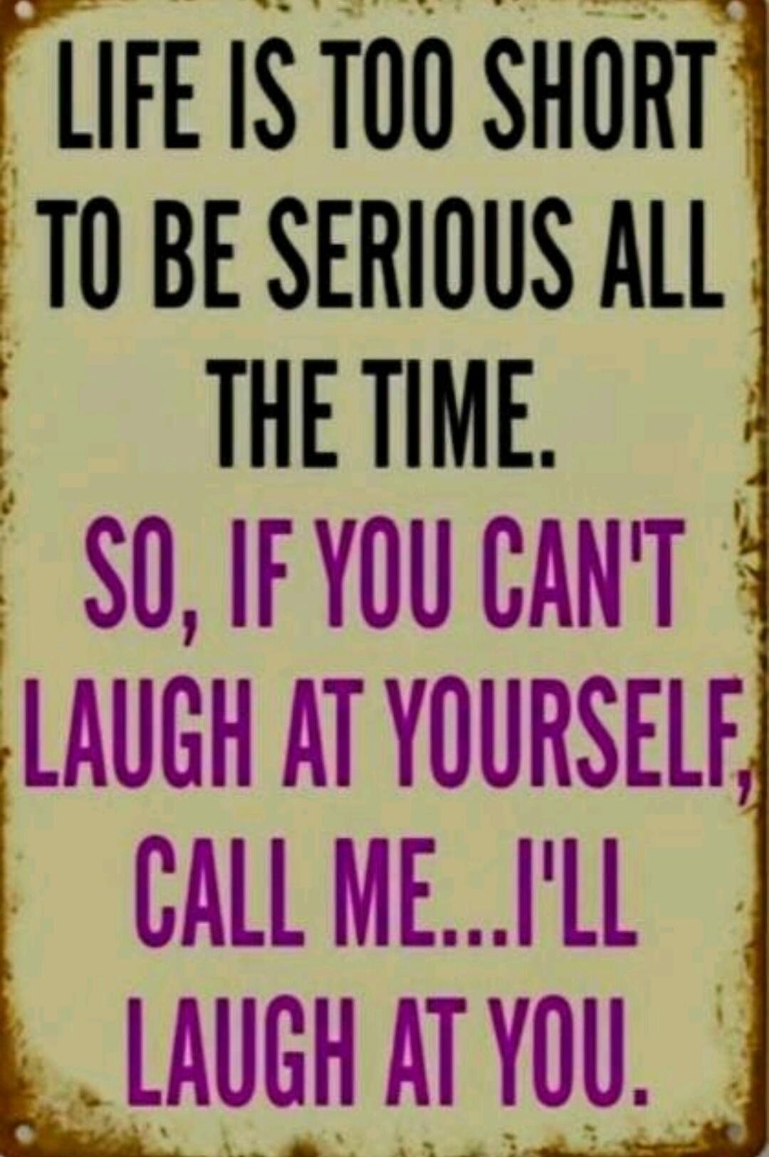 LIFE IS TOO SHORT TO BE SERIOUS ALL THE TIME. SO, IF YOU CAN'T LAUGH AT YOURSELF, CALL ME... I'LL LAUGH AT YOU.