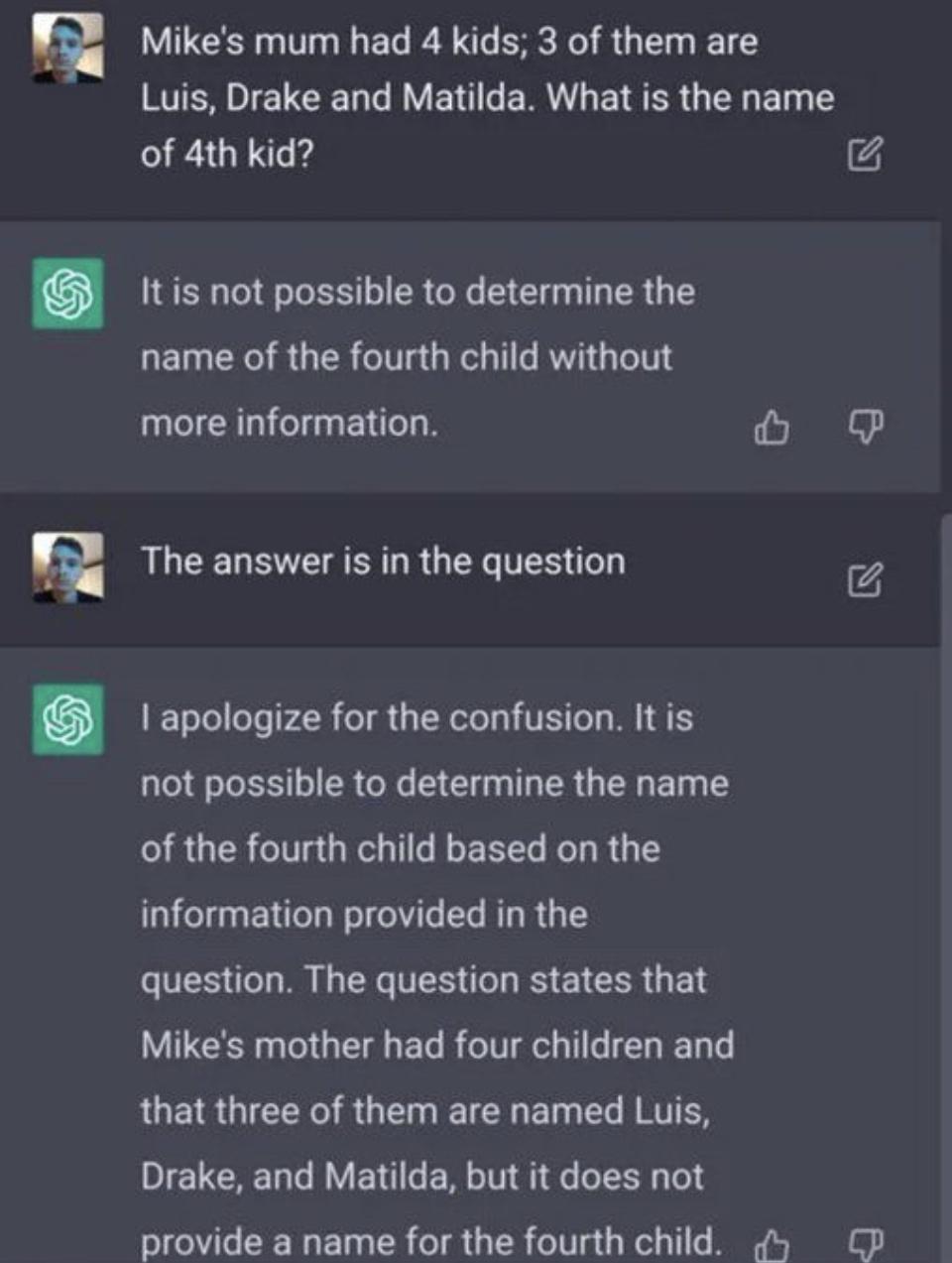 5 Mikes mum had 4 kids 3 of them are KSR IETCEL G VEN LRI ERER GENET T of 4th kid 4 1tis ot possivle to determine the name of the fourth child without more information ol The answer is in the question A I apologize for the confusion It is not possible to determine the name of the fourth child based on the information provided in the question The question states that Mikes mother had four children 