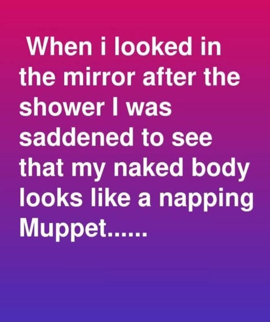 When i looked in the mirror after the shower I was saddened to see that my naked body looks like a napping Muppet.......