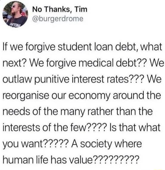 No Thanks Tim burgerdrome If we forgive student loan debt what next We forgive medical debt We outlaw punitive interest rates We reorganise our economy around the needs of the many rather than the interests of the few Is that what