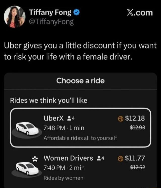 Uber gives you a little discount if you want to risk your life with a female driver. Choose a ride. Rides we think you'll like. UberX 4 7:48 PM 1 min Affordable rides all to yourself $12.18 $12.93. Women Drivers 4 7:49 PM 2 min Rides by women $11.77 $12.52