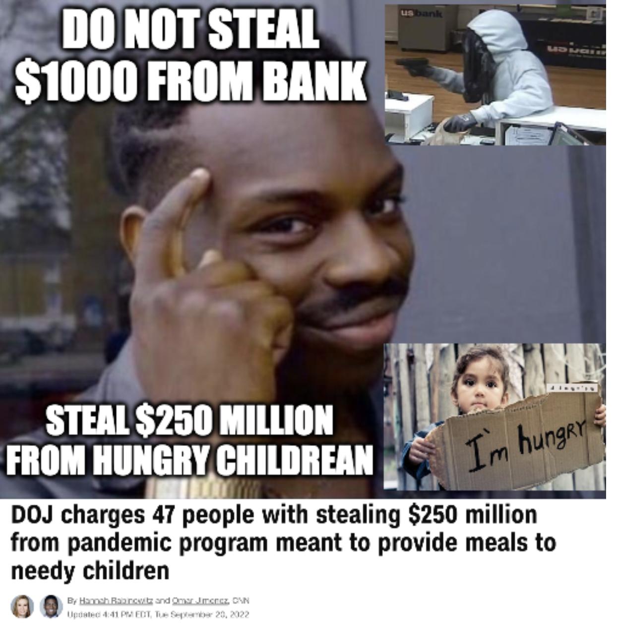 DONOT STEAL 1000 FROM BANK 1 STEAL250 Illlll m FROM HUNGRY CHILDREAN DOJ charges 47 people with stealing 250 million from pandemic program meant to provide meals to needy children oe