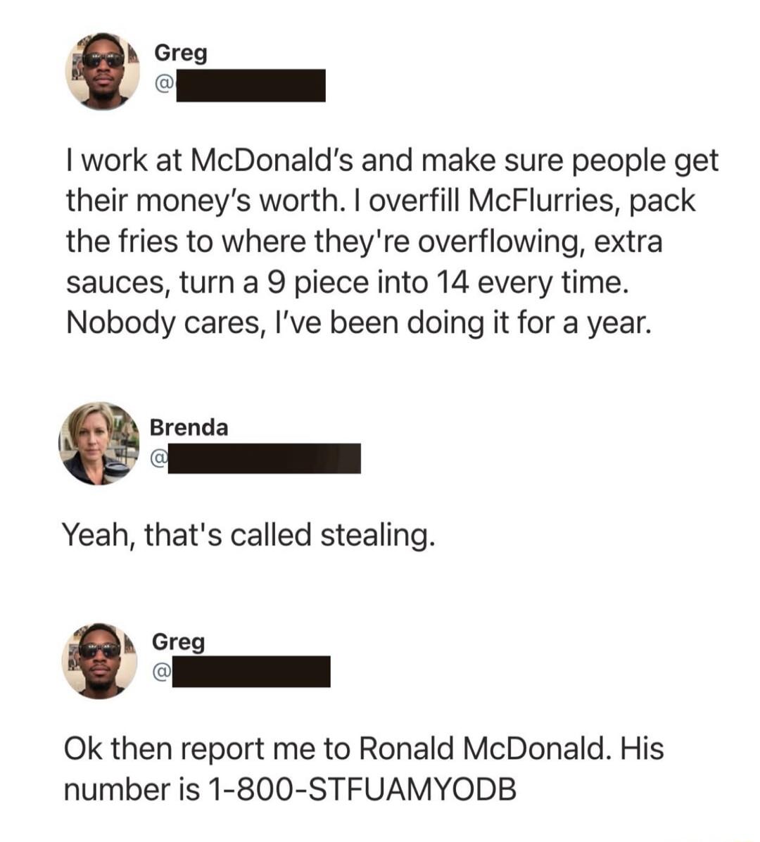 Greg I work at McDonald's and make sure people get their money's worth. I overfill McFlurries, pack the fries to where they're overflowing, extra sauces, turn a 9 piece into 14 every time. Nobody cares, I've been doing it for a year. Brenda Yeah, that's called stealing. Greg Ok then report me to Ronald McDonald. His number is 1-800-STFUAMYODB