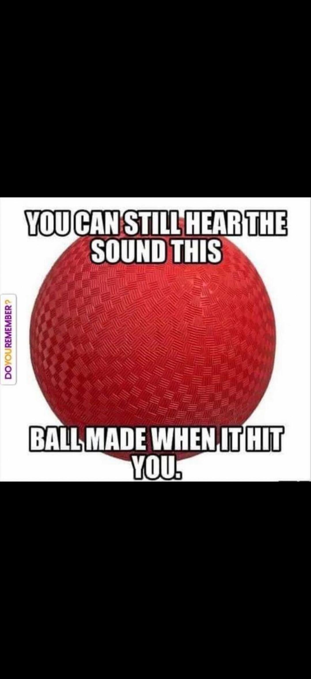 YOU CAN STILL HEAR THE SOUND THIS BALL MADE WHEN IT HIT YOU. DO YOU REMEMBER?