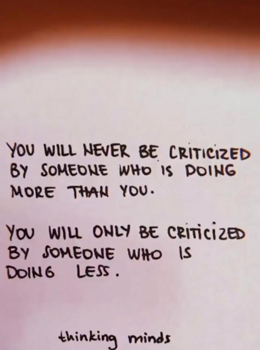 YOU WILL NEVER BE CRITICIZED BY SOMEONE WHO IS DOING MORE THAN YOU.
YOU WILL ONLY BE CRITICIZED BY SOMEONE WHO IS DOING LESS.

thinking minds