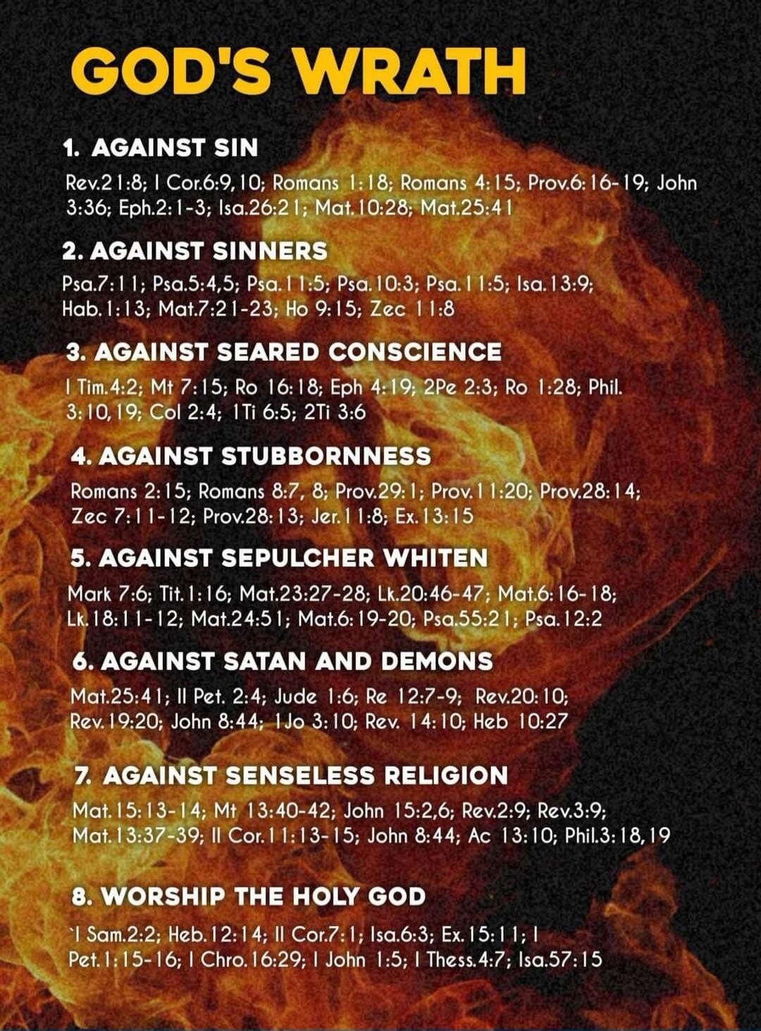 GOD'S WRATH 1. AGAINST SIN Rev.21:8; I Cor.6:9, 10; Romans 1:18; Romans 4:15; Prov.6: 16-19; John 3:36; Eph.2:1-3; Isa.26:21; Mat.10:28; Mat.25:41 2. AGAINST SINNERS Psa.7:11; Psa.5:4,5; Psa.11:5; Psa.10:3; Psa.11:5; Isa.13:9; Hab.1:13; Mat.7:21-23; Ho 9:15; Zec 11:8 3. AGAINST SEARED CONSCIENCE I Tim.4:2; Mt 7:15; Ro 16:18; Eph 4:19; 2Pe 2:3; Ro 1