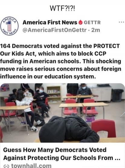 WTF?!?!  America First News GETTR @AmericaFirstOnGettr 2m 164 Democrats voted against the PROTECT Our Kids Act, which aims to block CCP funding in American schools. This shocking move raises serious concerns about foreign influence in our education system.  Guess How Many Democrats Voted Against Protecting Our Schools From ...