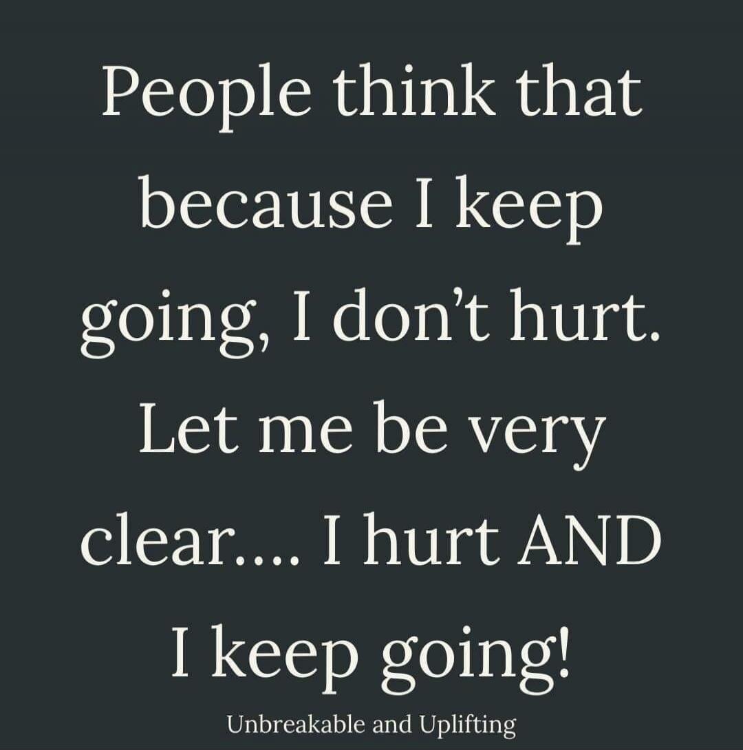 People think that because I keep going, I don't hurt. Let me be very clear.... I hurt AND I keep going! Unbreakable and Uplifting