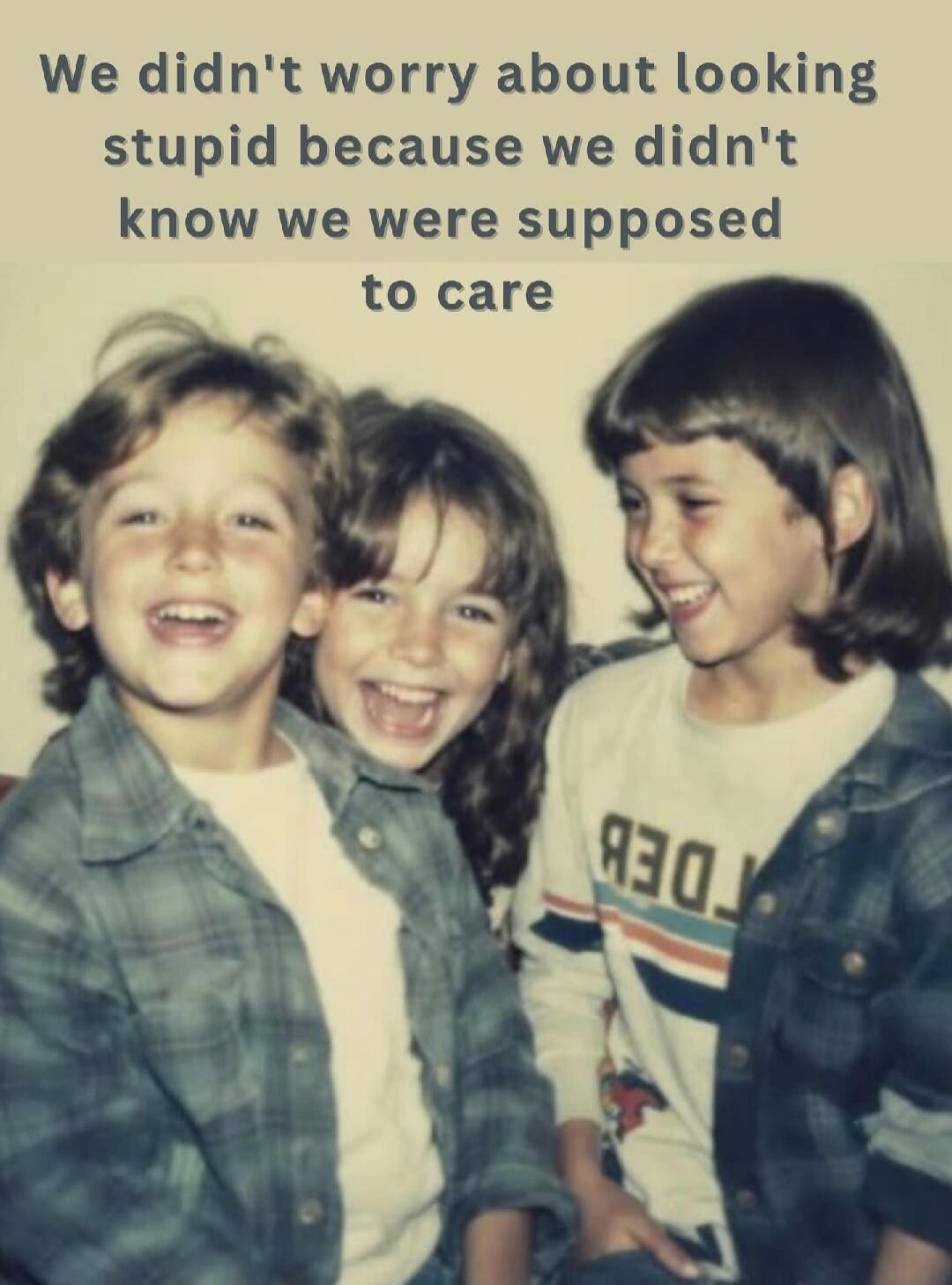 We didn't worry about looking stupid because we didn't know we were supposed to care