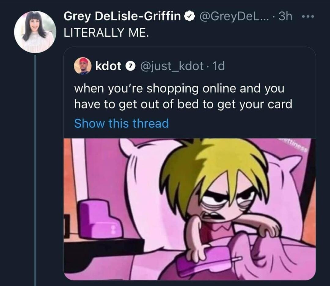 Grey DelLisle Griffin GreyDel 3h LITERALLY ME Kkdot just_kdot 1d when youre shopping online and you have to get out of bed to get your card BUR GIER GIEET L6 QOss 170 Q1205 Grey DeLisle Griffin GreyD 20m 1 dont think enough people understood my joke hereas in its LITERALLY me Like SIEA N ET e VAV VAT VAR RV IR eI R BTV Y to not explain myself