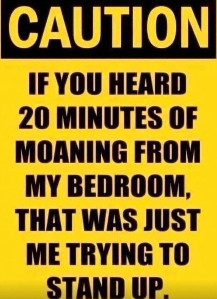 CAUTION IF YOU HEARD 20 MINUTES OF MOANING FROM MY BEDROOM, THAT WAS JUST ME TRYING TO STAND UP.