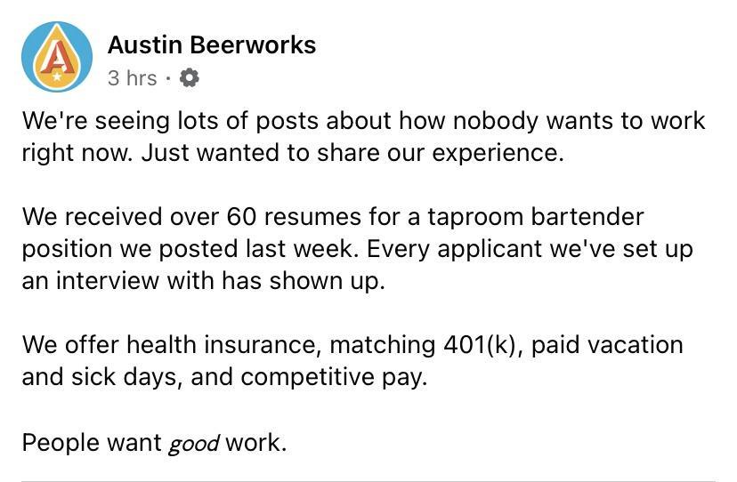 Austin Beerworks 3hrs Were seeing lots of posts about how nobody wants to work right now Just wanted to share our experience We received over 60 resumes for a taproom bartender position we posted last week Every applicant weve set up an interview with has shown up We offer health insurance matching 401k paid vacation and sick days and competitive pay People want good work