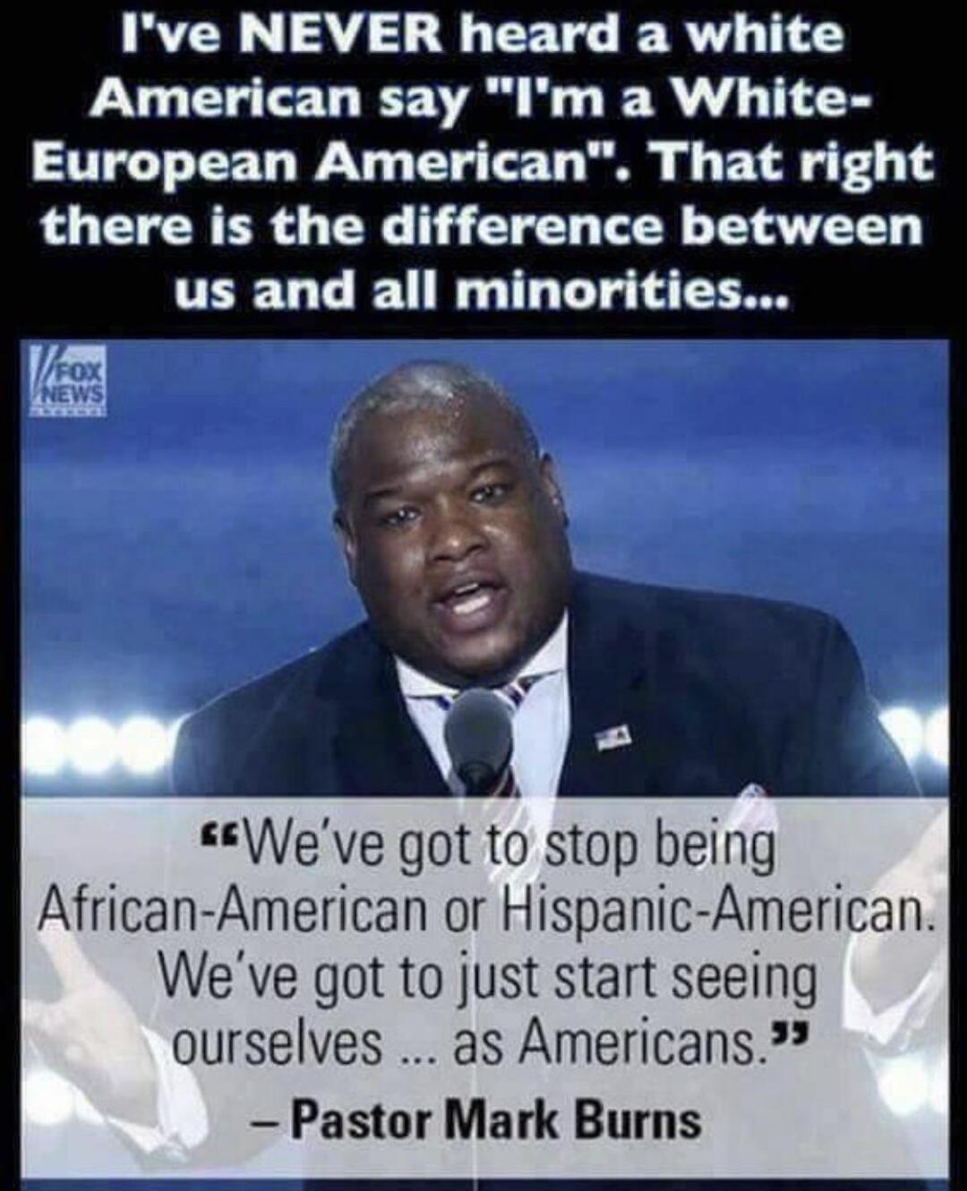 Ive NEVER heard a white American say Im a White European American That right there is the difference between us and all minorities Veve got to stop being African American or Hispanic American Weve got to just start seeing ourselves as Americans Pastor Mark Burns