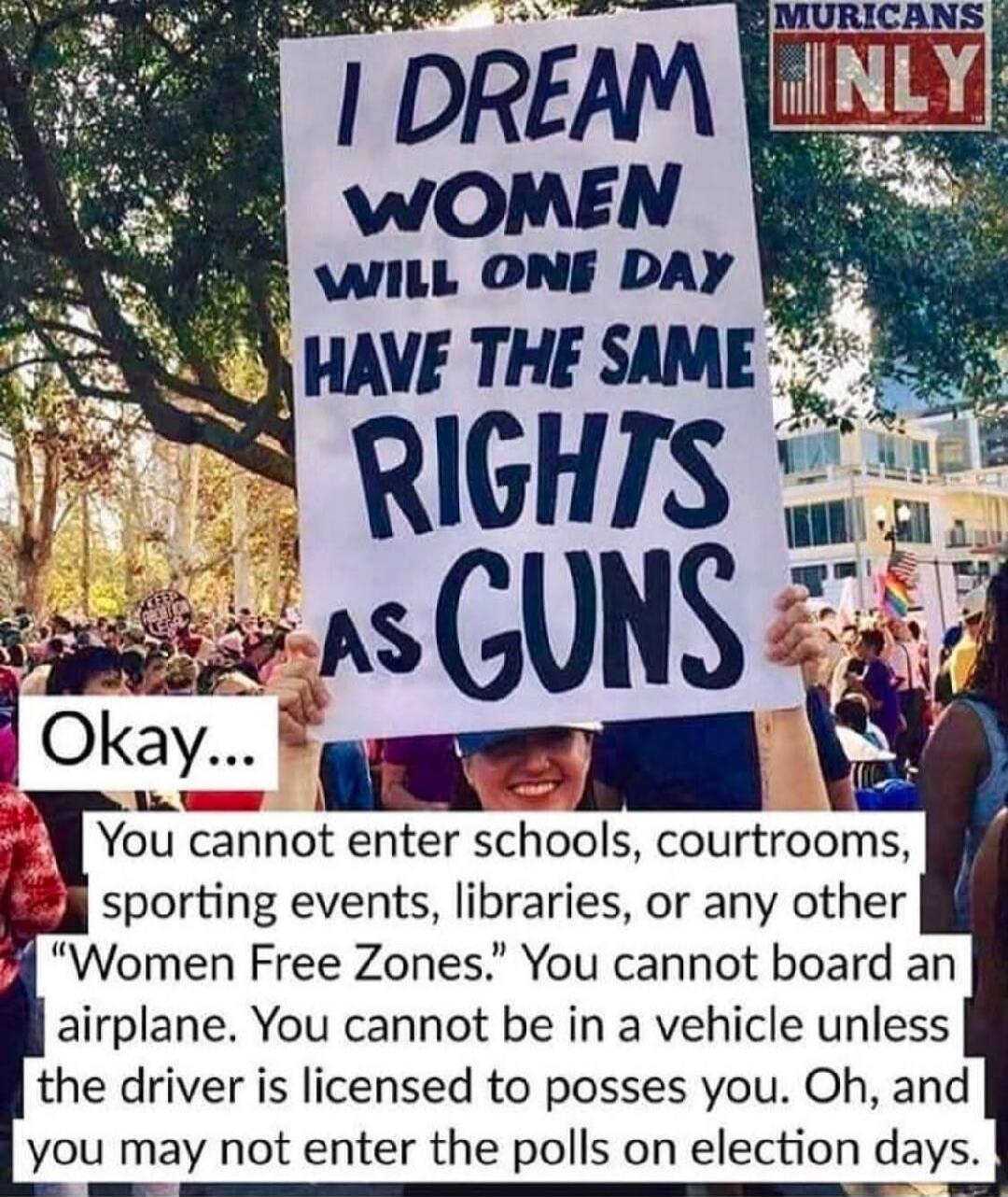 MURICANS ONLY. I DREAM WOMEN WILL ONE DAY HAVE THE SAME RIGHTS AS GUNS. Okay... You cannot enter schools, courtrooms, sporting events, libraries, or any other 