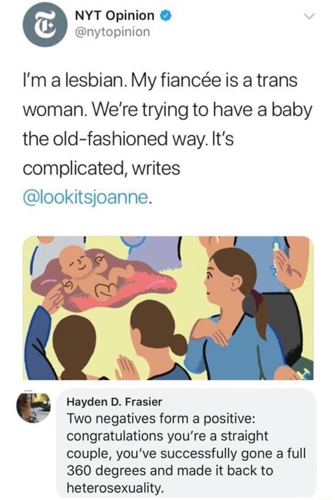 NYT Opinion nytopinion Im a lesbian My fiance is a trans woman Were trying to have a baby the old fashioned way Its complicated writes lookitsjoanne Hayden D Frasier Two negatives form a positive congratulations youre a straight couple youve successfully gone a full 360 degrees and made it back to heterosexuality