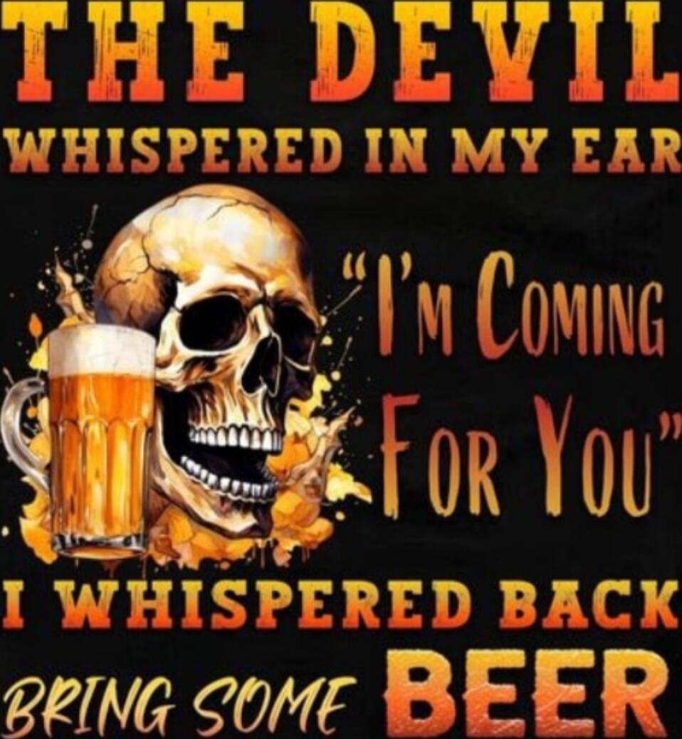 THE DEVIL WHISPERED IN MY EAR I'M COMING FOR YOU I WHISPERED BACK BRING SOME BEER