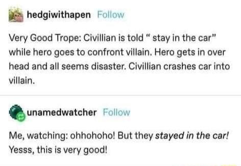 y hedgiwithapen ollow Very Good Trope Civillian is told stay in the car while hero goes to confront villain Hero gets in over head and all seems disaster Civillian crashes car into villain nnlmudwnchsr Follow Me watching ohhohoho But they stayed in the car Yesss this is very good