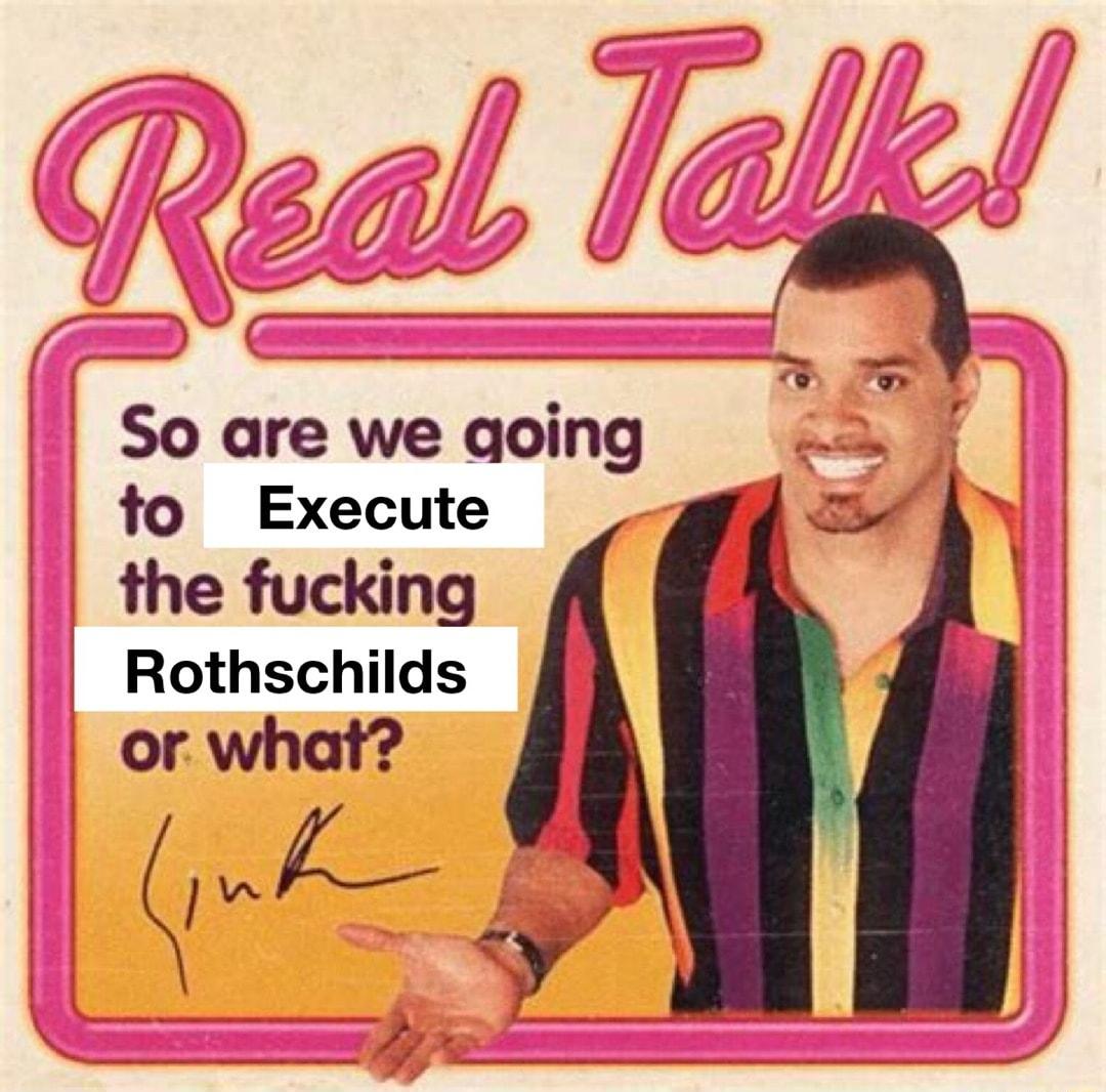 So are we qoing fo Execute the fucking Rothschilds or what QKf y