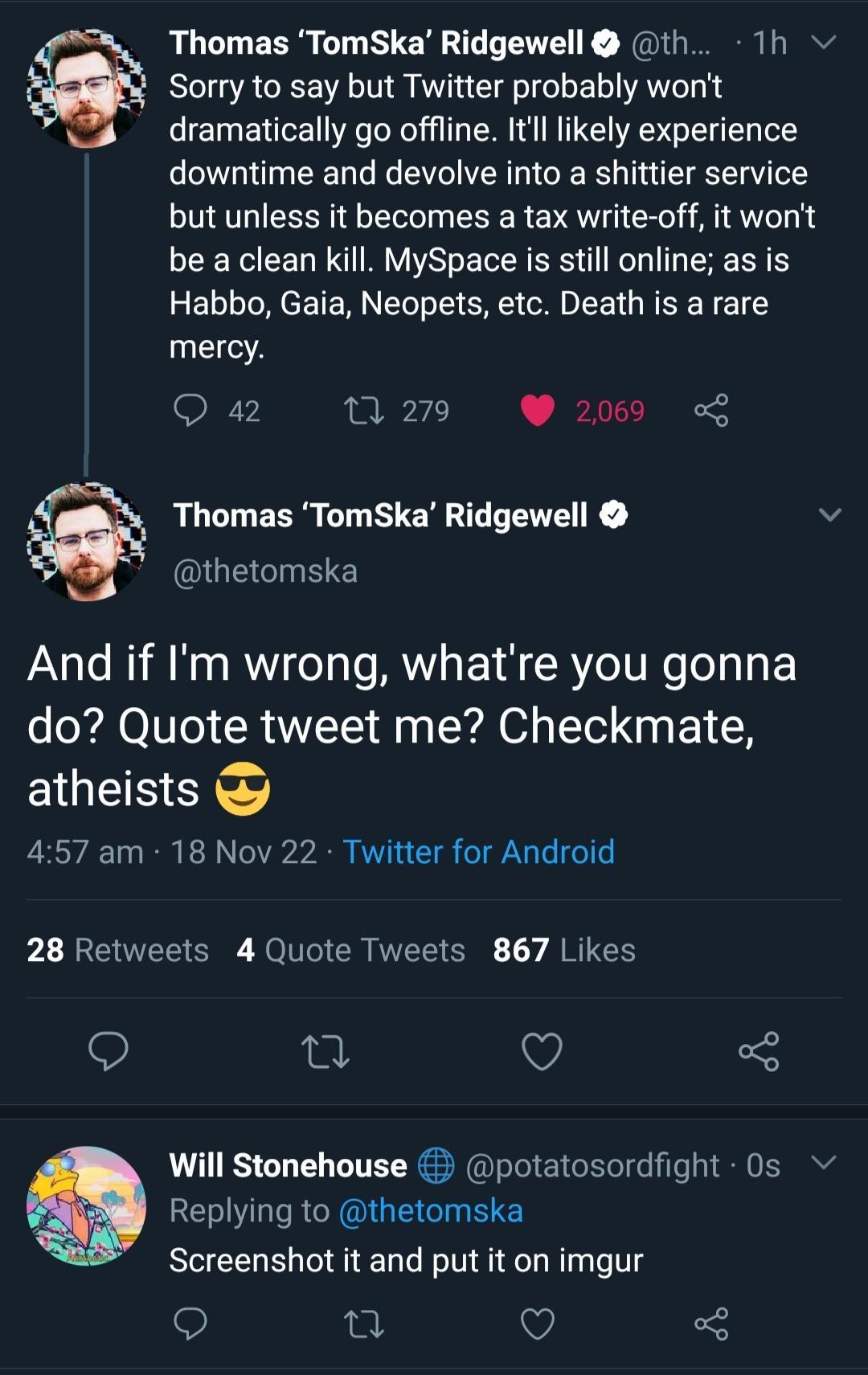 Thomas TomSka Ridgewell th 1h Sorry to say but Twitter probably wont dramatically go offline Itl likely experience downtime and devolve into a shittier service but unless it becomes a tax write off it wont be a clean kill MySpace is still online as is EL LI TE RN CRE R EE G REE T E T mercy Q 42 0 2719 2069 Thomas TomSka Ridgewell v thetomska And if Im wrong whatre you gonna do Quote tweet me Check