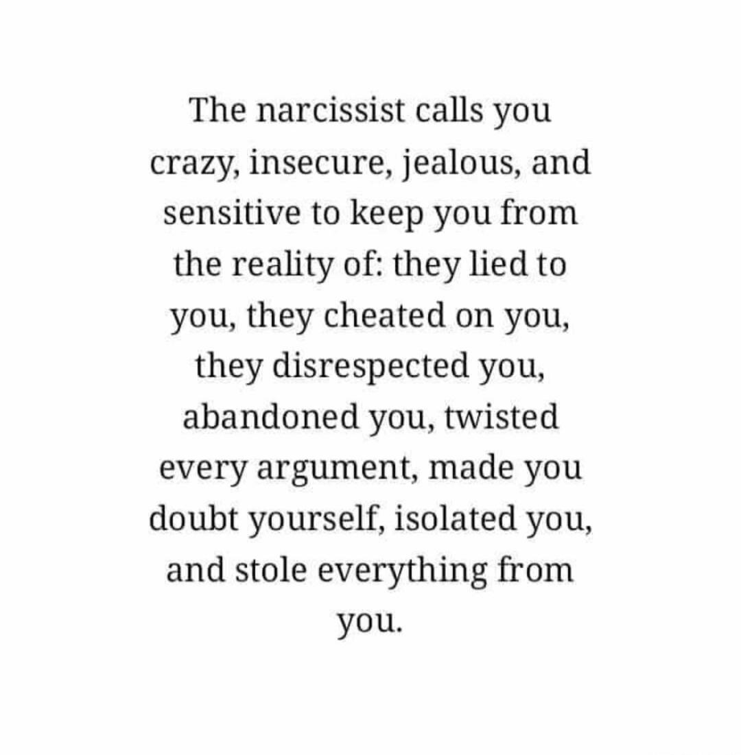 The narcissist calls you crazy, insecure, jealous, and sensitive to keep you from the reality of: they lied to you, they cheated on you, they disrespected you, abandoned you, twisted every argument, made you doubt yourself, isolated you, and stole everything from you. Session ID: 1002237.