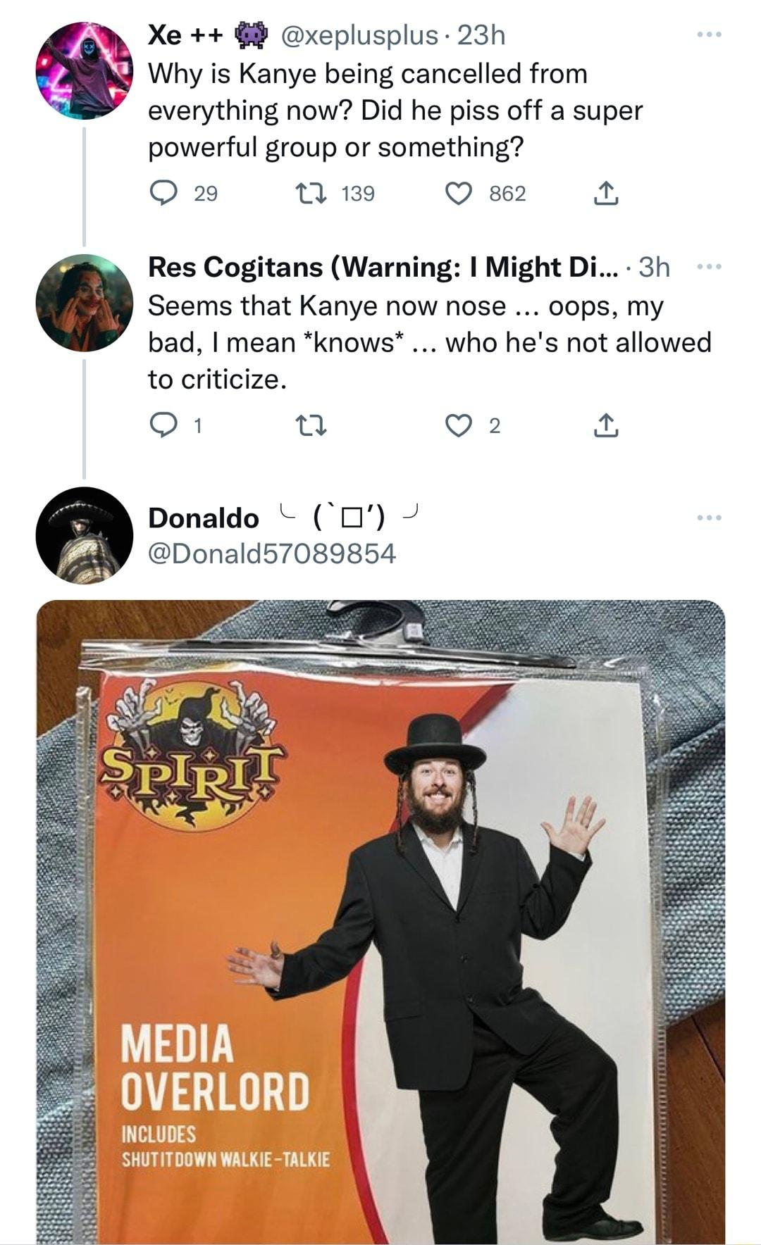 2N Xe xeplusplus 23h A Why is Kanye being cancelled from everything now Did he piss off a super powerful group or something Q 2 T 139 Q 862 Res Cogitans Warning Might Di 3h Seems that Kanye now nose 0ops my bad mean knows who hes not allowed to criticize O 1 Q 2 Donaldo O Donald57089854