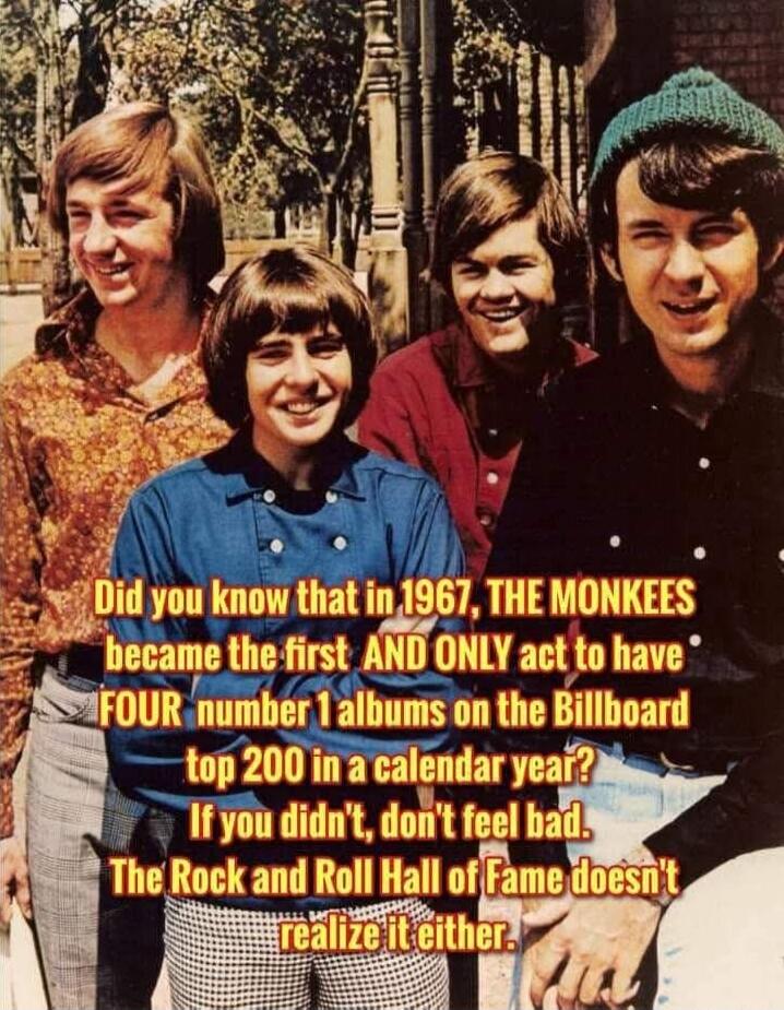 Did you know that in 1967, THE MONKEES became the first AND ONLY act to have FOUR number 1 albums on the Billboard top 200 in a calendar year? If you didn't, don't feel bad. The Rock and Roll Hall of Fame doesn't realize it either.