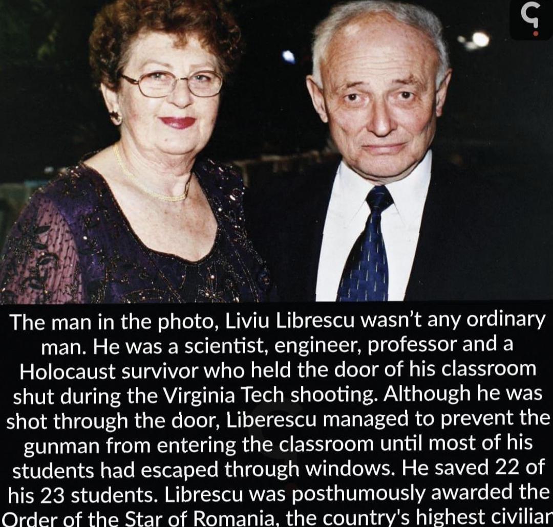 The man in the photo LIVIU Librescu wasnt any ordinary man He was a scientist engineer professor and a Holocaust survivor who held the door of his classroom shut during the Virginia Tech shooting Although he was shot through the door Liberescu managed to prevent the gunman from entering the classroom until most of his students had escaped through windows He saved 22 of his 23 students Librescu was