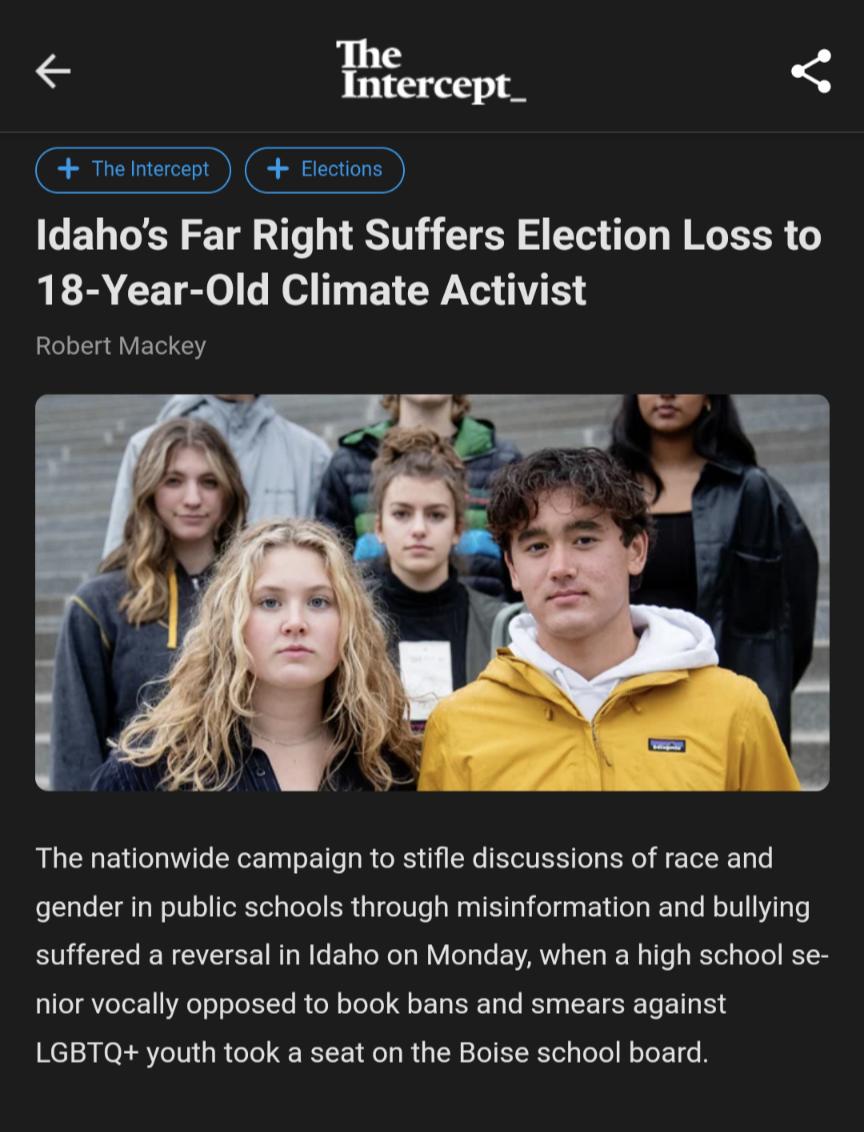 Ercept_ Fme nercept Elctions Bl Idahos Far Right Suffers Election Loss to 18 Year Old Climate Activist Robert Mackey The nationwide campaign to stifle discussions of race and gender in public schools through misinformation and bullying suffered a reversal in Idaho on Monday when a high school se nior vocally opposed to book bans and smears against LGBTQ youth took a seat on the Boise school board