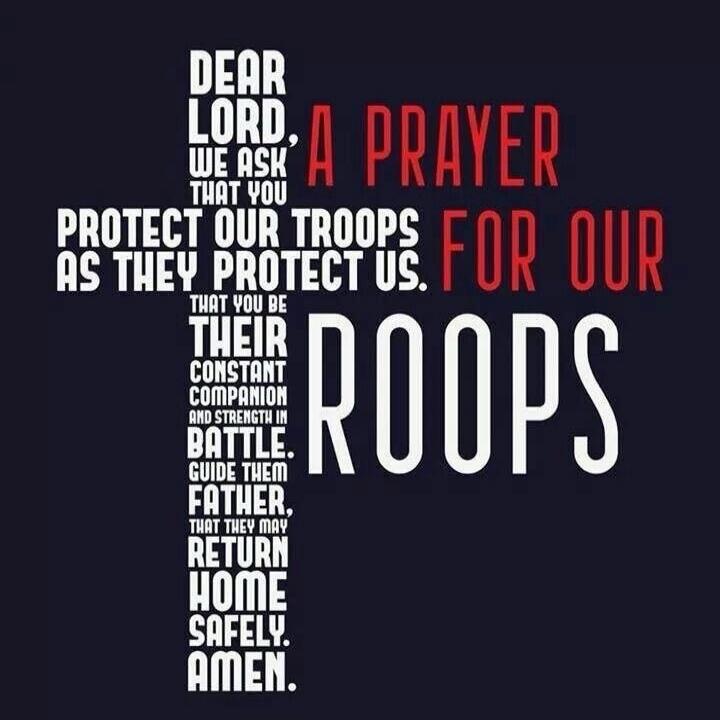 DEAR LORD, A PRAYER WE ASK THAT YOU PROTECT OUR TROOPS FOR OUR AS THEY PROTECT US. THAT YOU BE THEIR CONSTANT COMPANION AND STRENGTH IN BATTLE. GUIDE THEM FATHER, THAT THEY MAY RETURN HOME SAFELY. AMEN.