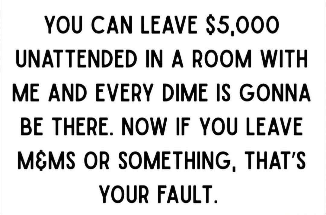 YOU CAN LEAVE $5,000 UNATTENDED IN A ROOM WITH ME AND EVERY DIME IS GONNA BE THERE. NOW IF YOU LEAVE M&MS OR SOMETHING, THAT'S YOUR FAULT.