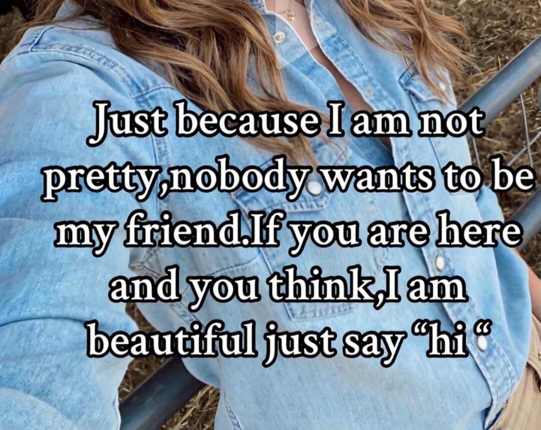Just because I am not pretty, nobody wants to be my friend. If you are here and you think I am beautiful just say 