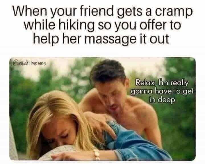 When your friend gets a cramp while hiking so you offer to help her massage it out. Relax, I'm really gonna have to get in deep. @willat memes