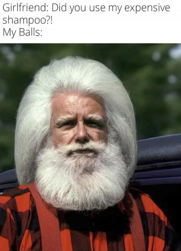 Girlfriend: Did you use my expensive shampoo?!
My Balls: