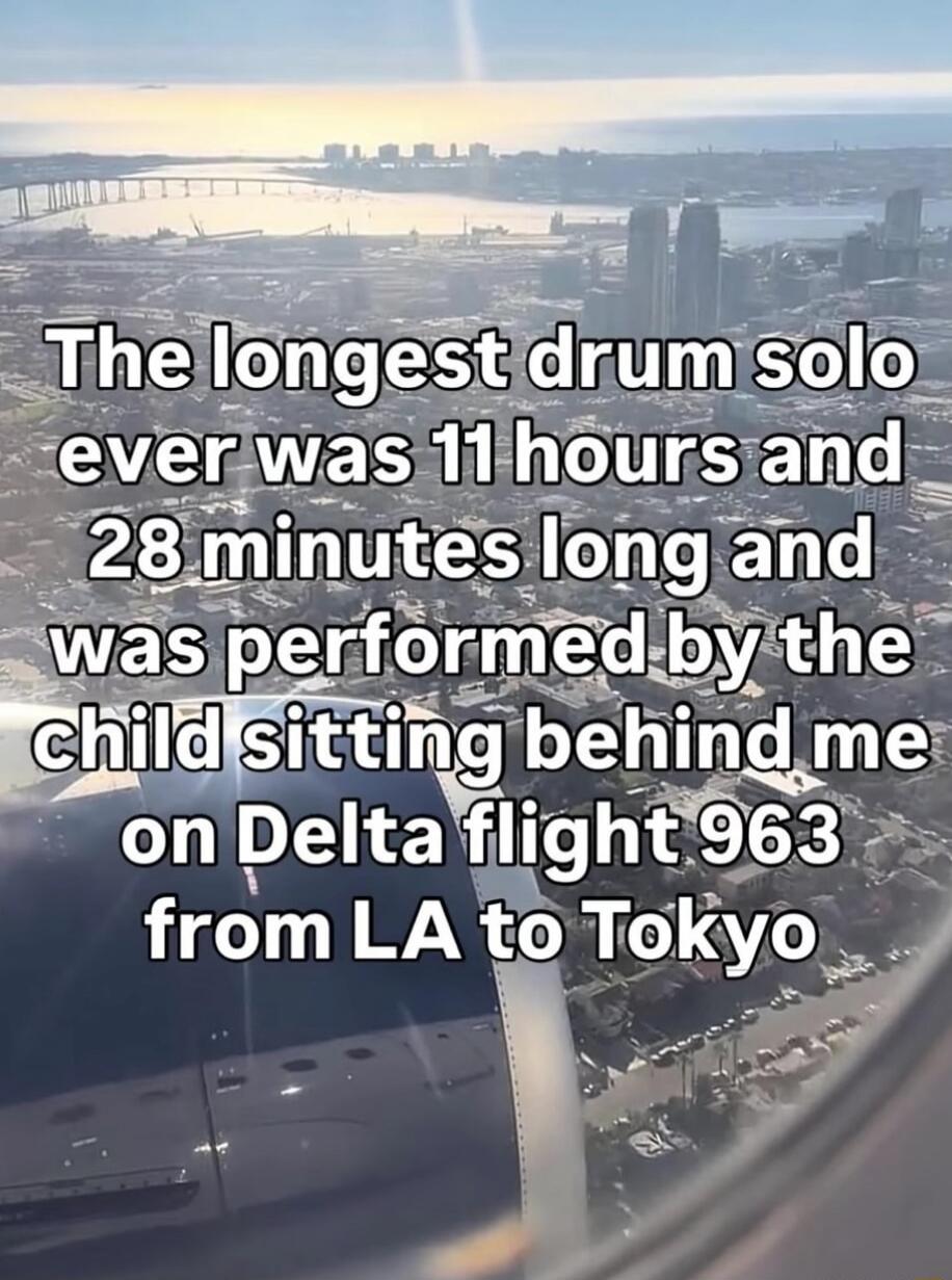 The longest drum solo ever was 11 hours and 28 minutes long and was performed by the child sitting behind me on Delta flight 963 from LA to Tokyo