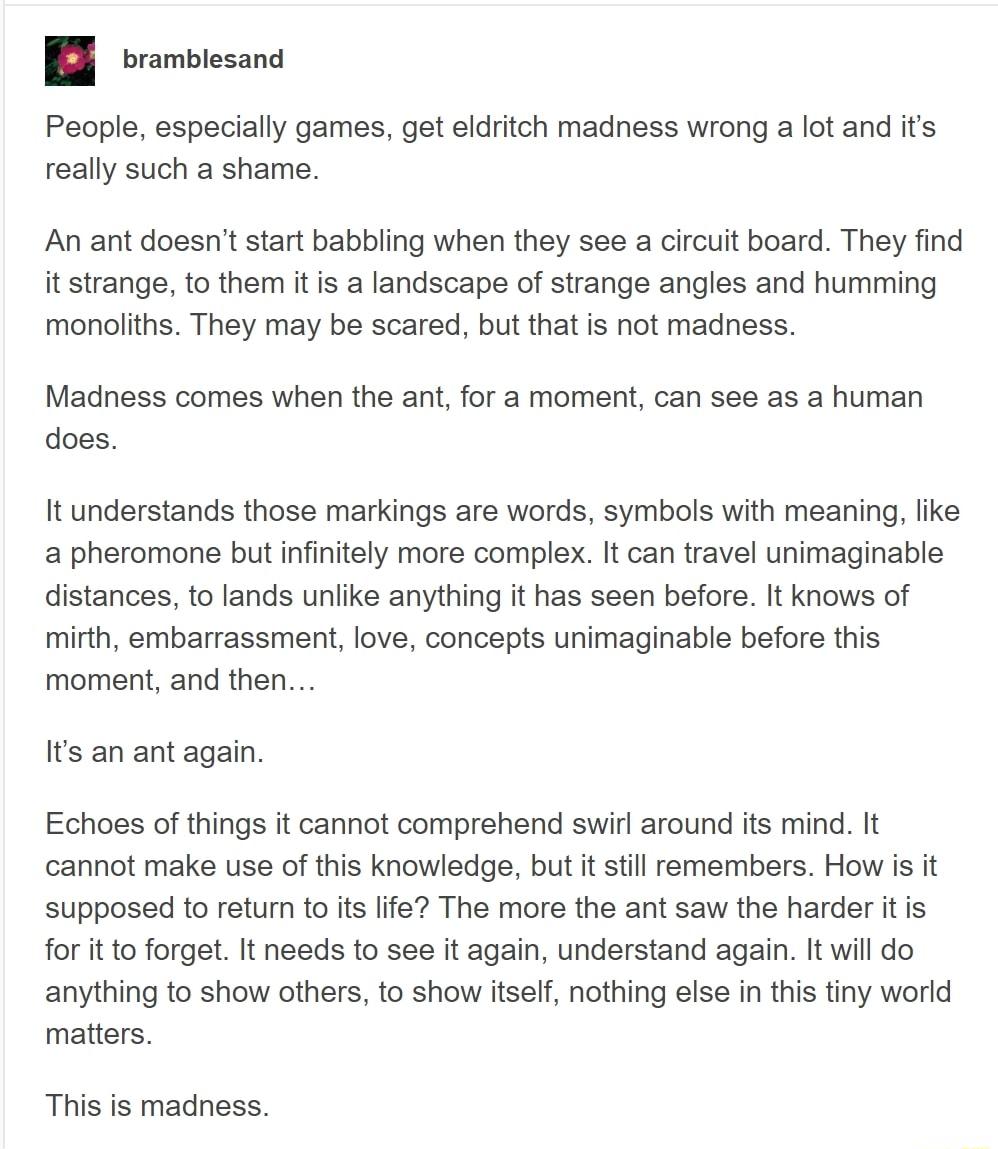 B ombiesane People especially games get eldritch madness wrong a lot and its really such a shame An ant doesnt start babbling when they see a circuit board They find it strange to them it is a landscape of strange angles and humming monoliths They may be scared but that is not madness Madness comes when the ant for a moment can see as a human does It understands those markings are words symbols wi