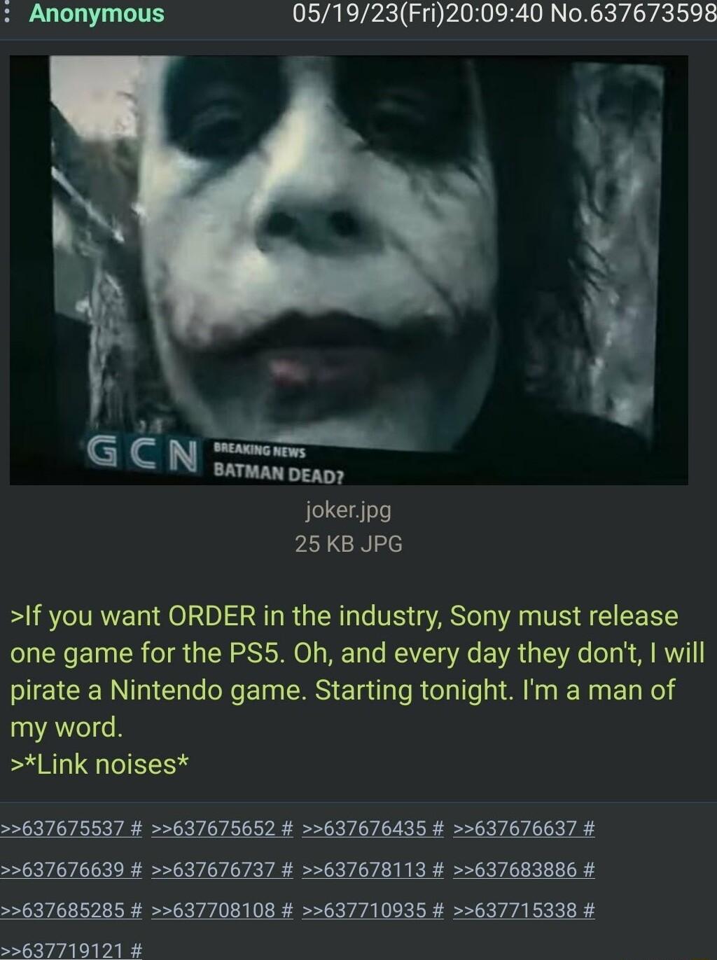 Anonymous 051923Fri200940 No637673598 BATMAN DEAD jokerjpg 25 KB JPG If you want ORDER in the industry Sony must release one game for the PS5 Oh and every day they dont will pirate a Nintendo game Starting tonight Im a man of my word Link noises 637675537 637675652 637676435 637676637 637676639 637676737 637678113 637683886 637685285 637708108 637710935 637715338 5637719121
