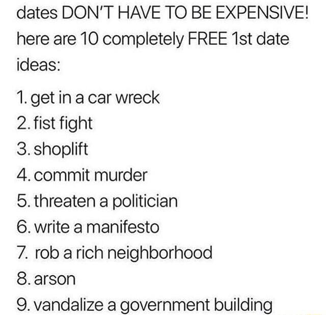 dates DONT HAVE TO BE EXPENSIVE here are 10 completely FREE 1st date ideas 1getin a car wreck 2 fist fight 3 shoplift 4 commit murder 5 threaten a politician 6 write a manifesto 7 rob arich neighborhood 8arson 9 vandalize a government building