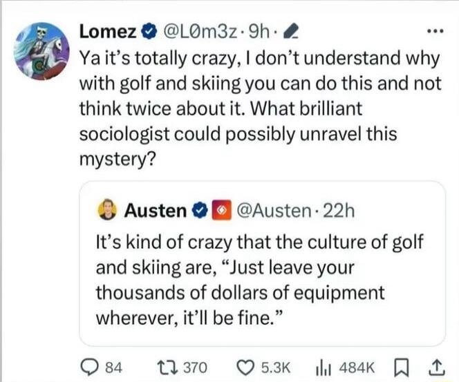Lomez LOM3z 9h Yaits totally crazy dont understand why with golf and skiing you can do this and not think twice about it What brilliant sociologist could possibly unravel this mystery Austen Austen 22h Its kind of crazy that the culture of golf and skiing are Just leave your thousands of dollars of equipment wherever itll be fine Osa T30 QOs3k li4sak