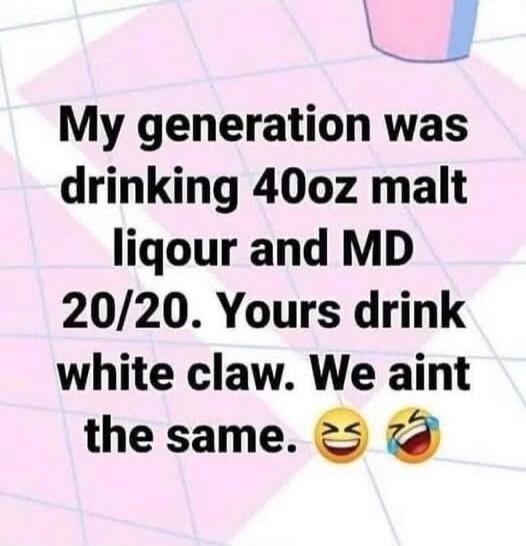 My generation was drinking 40oz malt liquor and MD 20/20. Yours drink white claw. We aint the same. 😂🤣