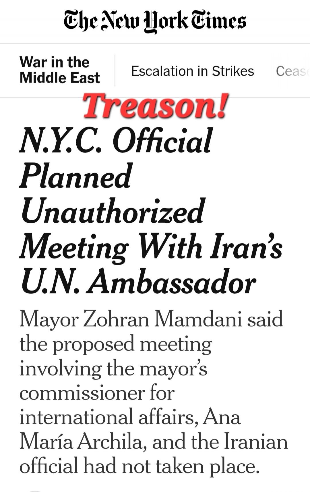 The New York Times. War in the Middle East. Escalation in Strikes. Treason! N.Y.C. Official Planned Unauthorized Meeting With Iran's U.N. Ambassador. Mayor Zohran Mamdani said the proposed meeting involving the mayor's commissioner for international affairs, Ana María Archila, and the Iranian official had not taken place.