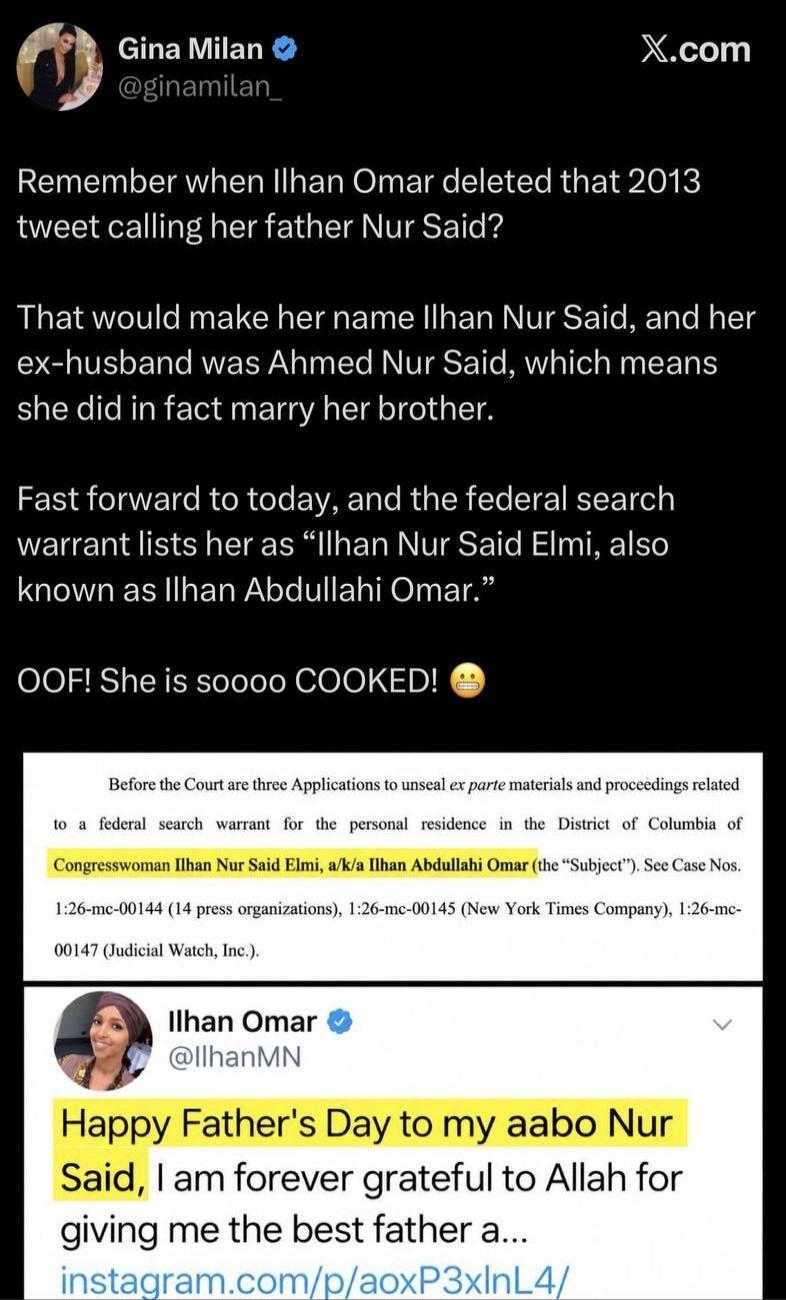 Gina Milan @ginamilan_ X.com Remember when Ilhan Omar deleted that 2013 tweet calling her father Nur Said? That would make her name Ilhan Nur Said, and her ex-husband was Ahmed Nur Said, which means she did in fact marry her brother. Fast forward to today, and the federal search warrant lists her as “Ilhan Nur Said Elmi, also known as Ilhan Abdulla