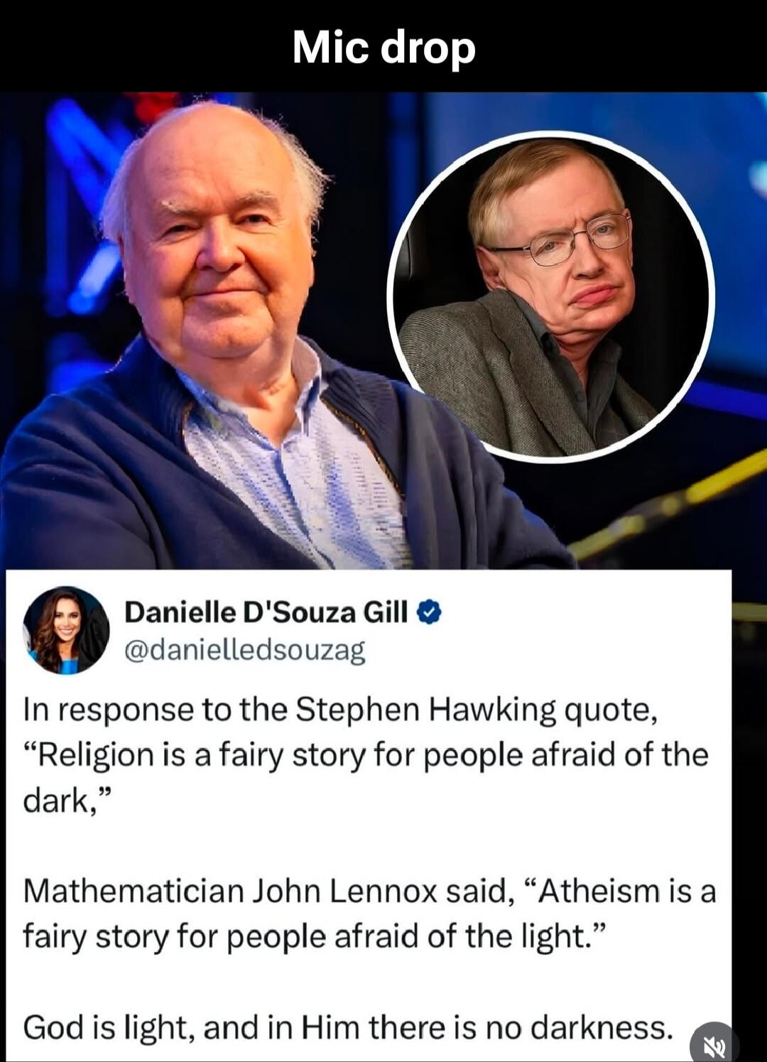 Mic drop
In response to the Stephen Hawking quote, “Religion is a fairy story for people afraid of the dark,” Mathematician John Lennox said, “Atheism is a fairy story for people afraid of the light.” God is light, and in Him there is no darkness.
