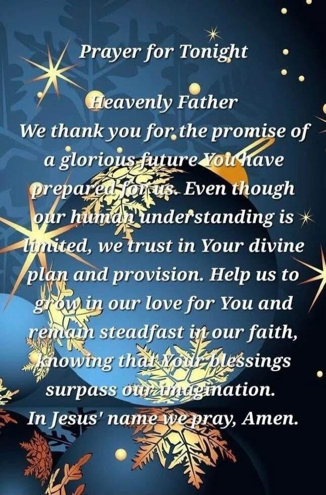 Prayer for Tonight Heavenly Father We thank you for the promise of a glorious future You have prepared for us. Even though our human understanding is limited, we trust in Your divine plan and provision. Help us to grow in our love for You and remain steadfast in our faith, knowing that Your blessings surpass our understanding. In Jesus' name we pra