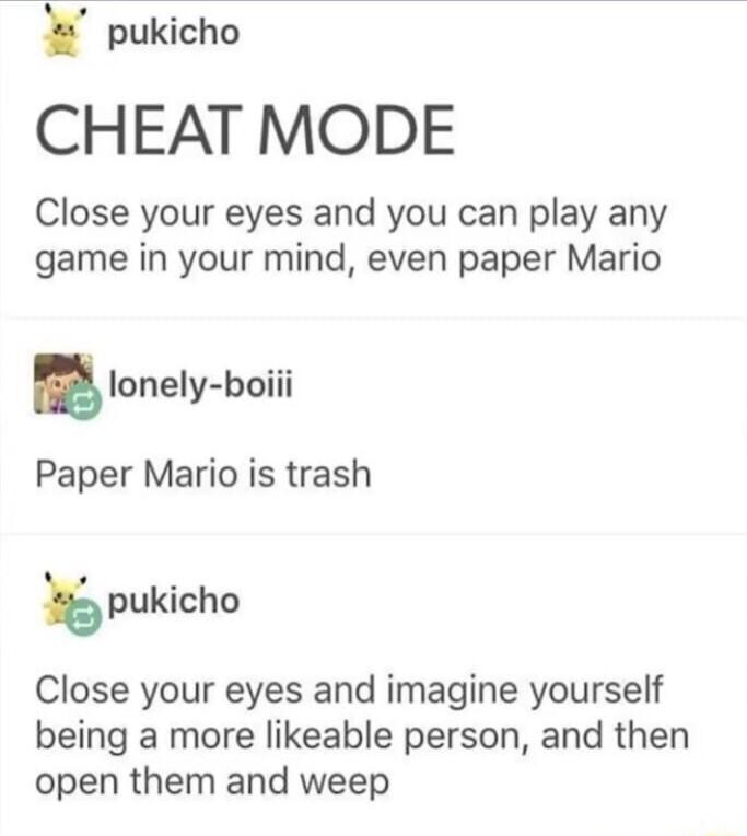 pukicho CHEAT MODE Close your eyes and you can play any game in your mind even paper Mario glonely boiii Paper Mario is trash pukicho Close your eyes and imagine yourself being a more likeable person and then open them and weep